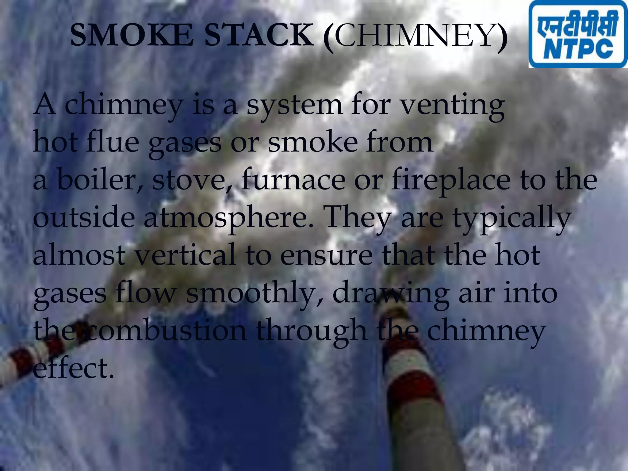 SMOKE STACK (CHIMNEY)
A chimney is a system for venting
hot flue gases or smoke from
a boiler, stove, furnace or fireplace to the
outside atmosphere. They are typically
almost vertical to ensure that the hot
gases flow smoothly, drawing air into
the combustion through the chimney
effect.
 