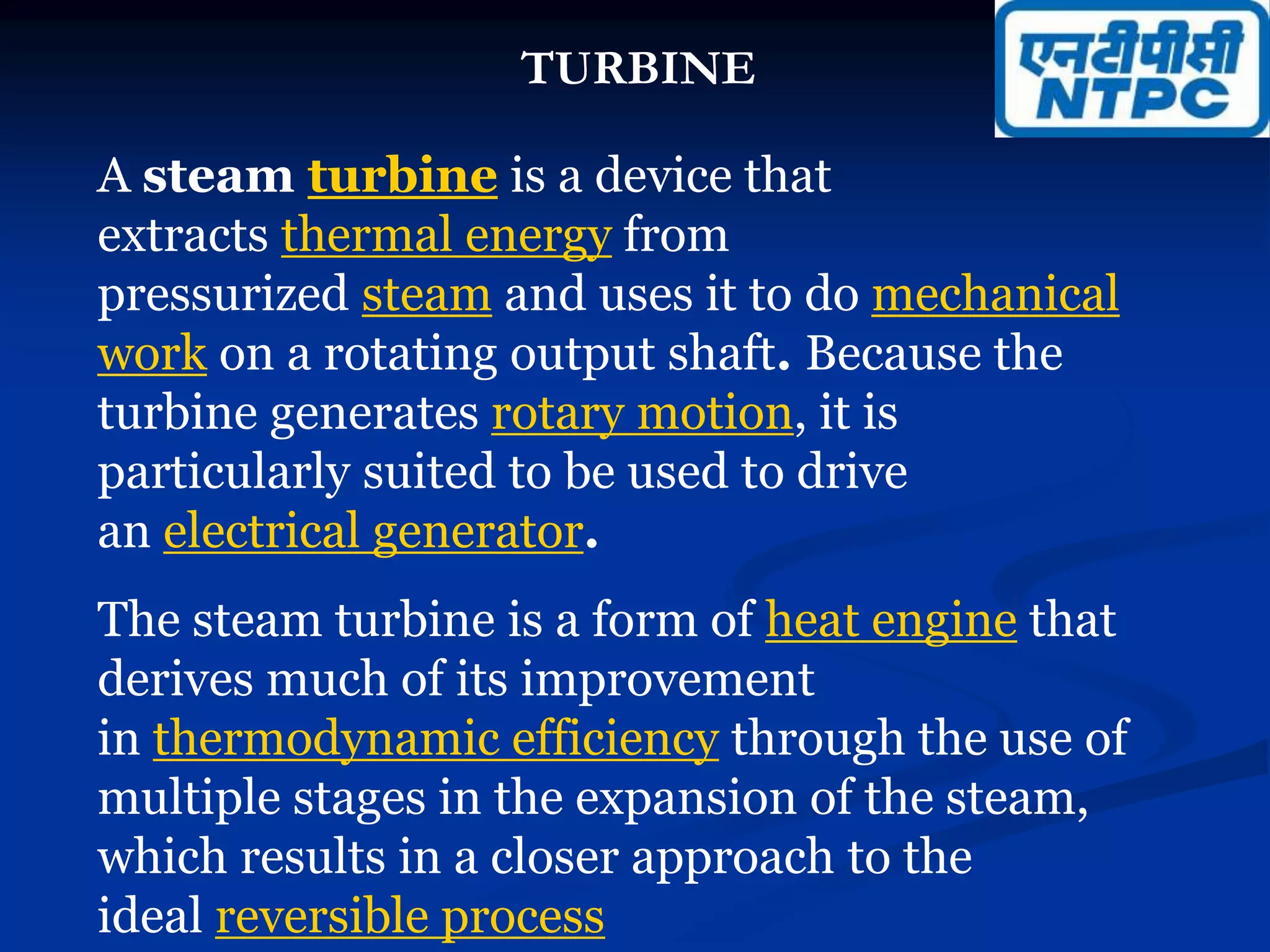 TURBINE
A steam turbine is a device that
extracts thermal energy from
pressurized steam and uses it to do mechanical
work on a rotating output shaft. Because the
turbine generates rotary motion, it is
particularly suited to be used to drive
an electrical generator.
The steam turbine is a form of heat engine that
derives much of its improvement
in thermodynamic efficiency through the use of
multiple stages in the expansion of the steam,
which results in a closer approach to the
ideal reversible process
 