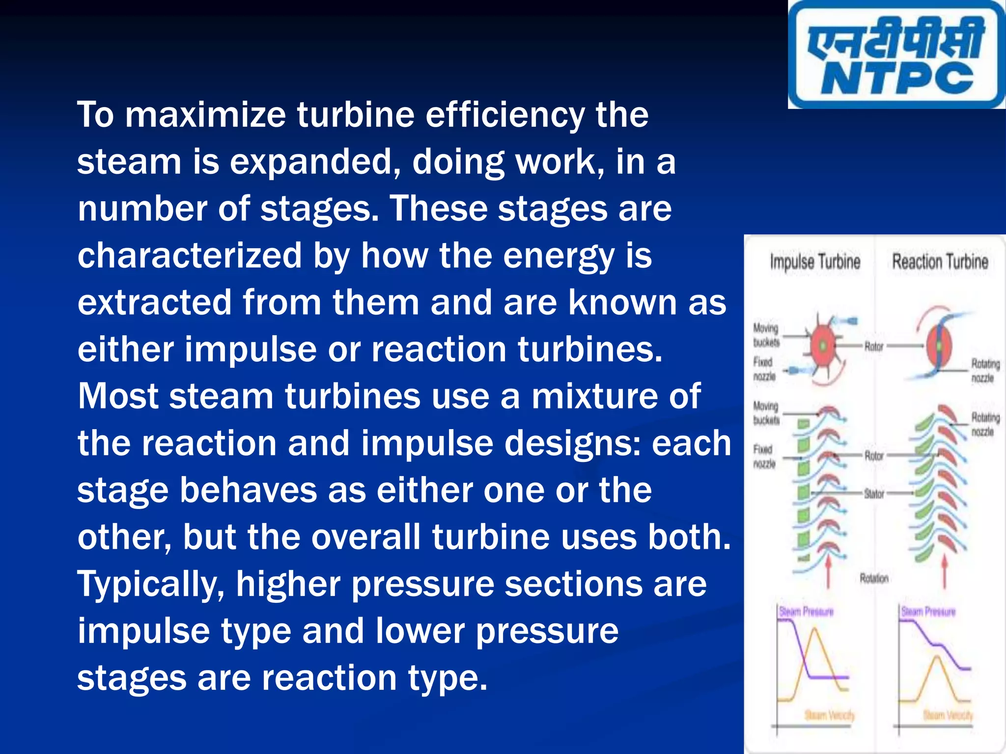 To maximize turbine efficiency the
steam is expanded, doing work, in a
number of stages. These stages are
characterized by how the energy is
extracted from them and are known as
either impulse or reaction turbines.
Most steam turbines use a mixture of
the reaction and impulse designs: each
stage behaves as either one or the
other, but the overall turbine uses both.
Typically, higher pressure sections are
impulse type and lower pressure
stages are reaction type.
 