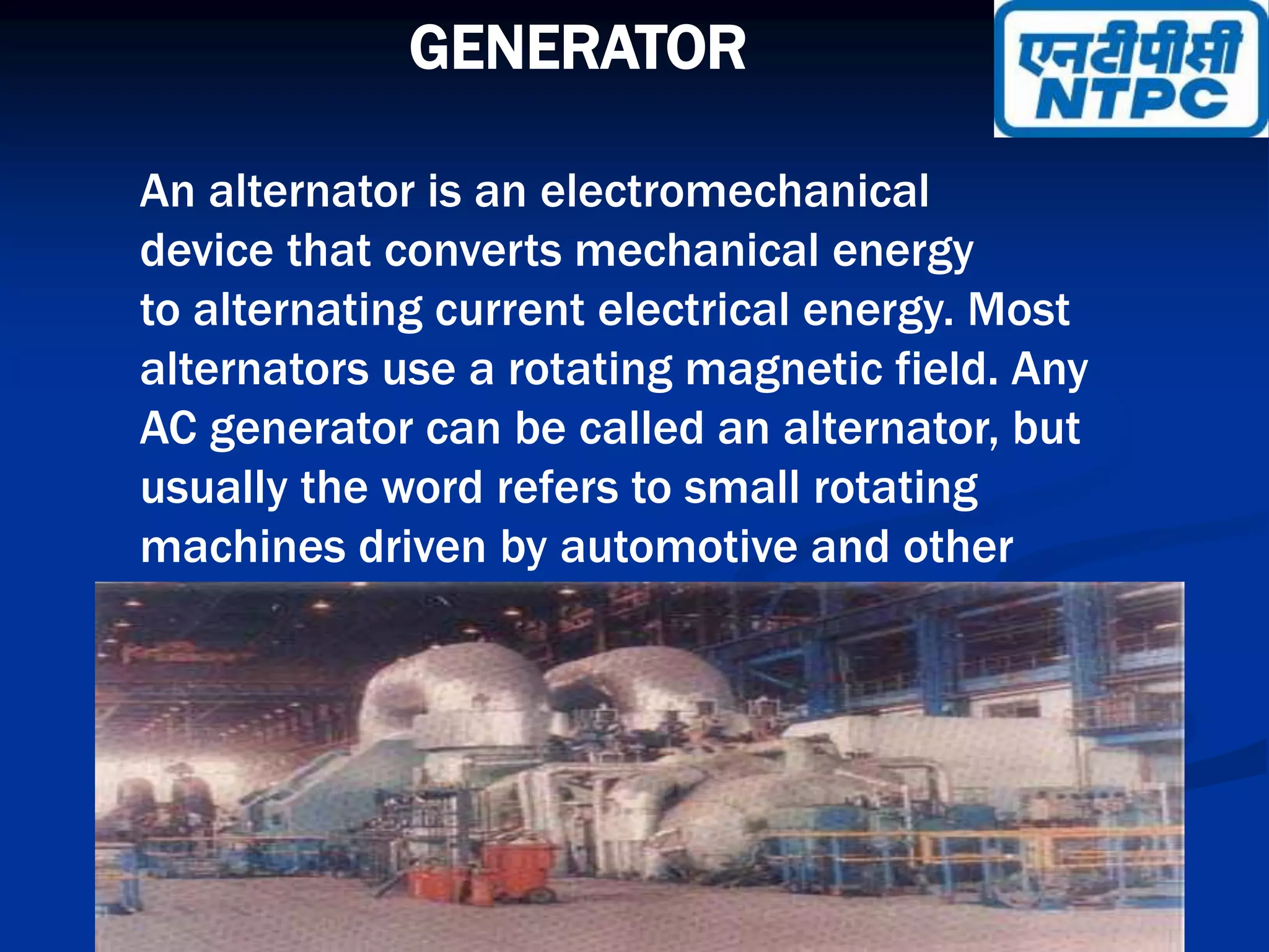 GENERATOR
An alternator is an electromechanical
device that converts mechanical energy
to alternating current electrical energy. Most
alternators use a rotating magnetic field. Any
AC generator can be called an alternator, but
usually the word refers to small rotating
machines driven by automotive and other
internal combustion engines.
 