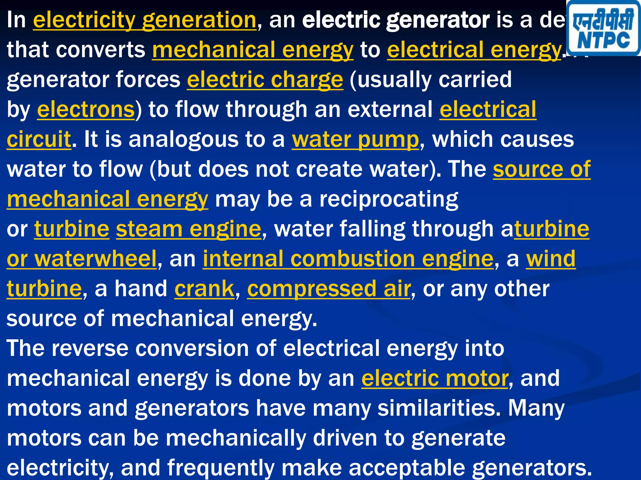 In electricity generation, an electric generator is a device
that converts mechanical energy to electrical energy. A
generator forces electric charge (usually carried
by electrons) to flow through an external electrical
circuit. It is analogous to a water pump, which causes
water to flow (but does not create water). The source of
mechanical energy may be a reciprocating
or turbine steam engine, water falling through aturbine
or waterwheel, an internal combustion engine, a wind
turbine, a hand crank, compressed air, or any other
source of mechanical energy.
The reverse conversion of electrical energy into
mechanical energy is done by an electric motor, and
motors and generators have many similarities. Many
motors can be mechanically driven to generate
electricity, and frequently make acceptable generators.
 