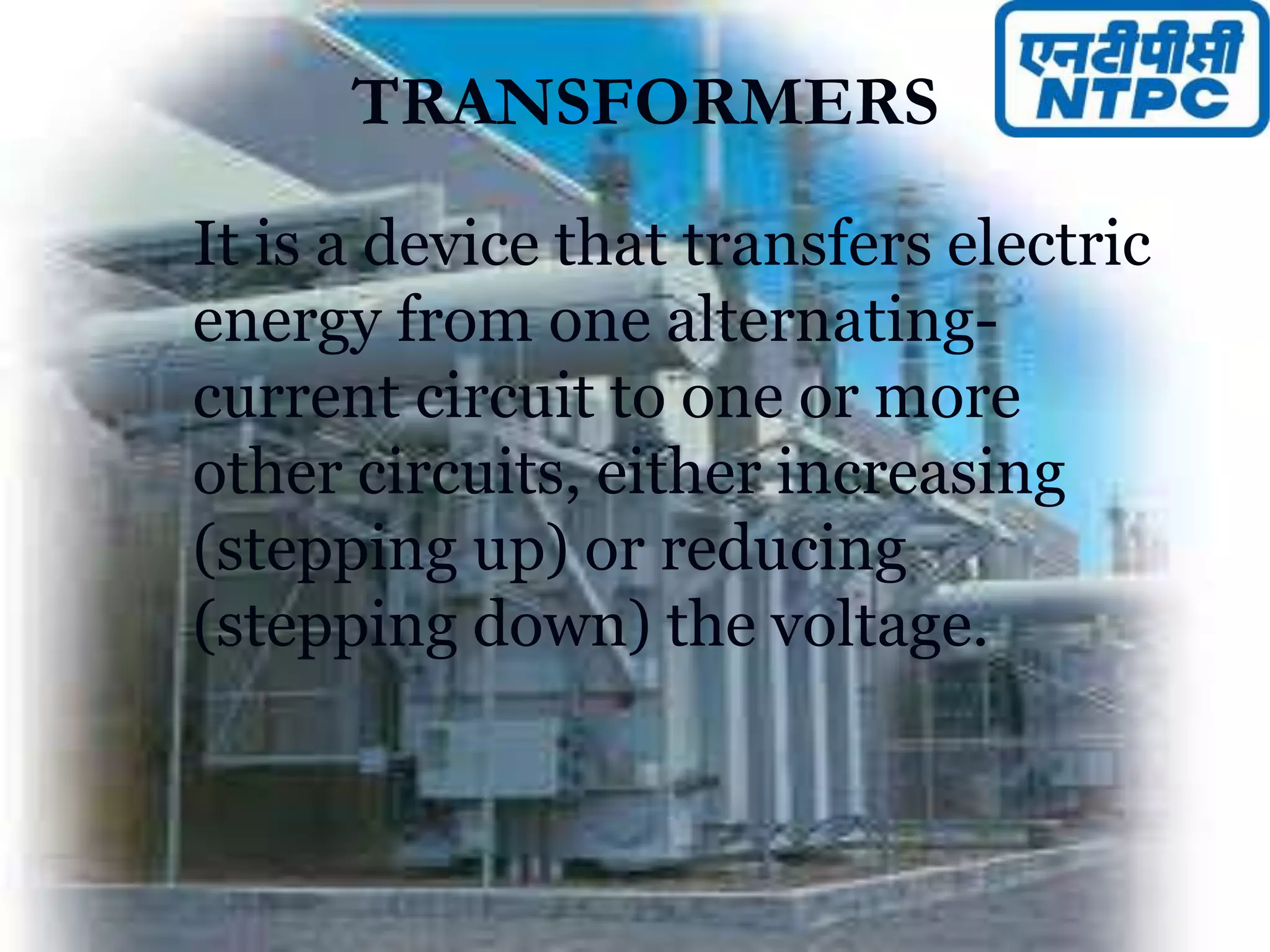 TRANSFORMERS
It is a device that transfers electric
energy from one alternating-
current circuit to one or more
other circuits, either increasing
(stepping up) or reducing
(stepping down) the voltage.
 
