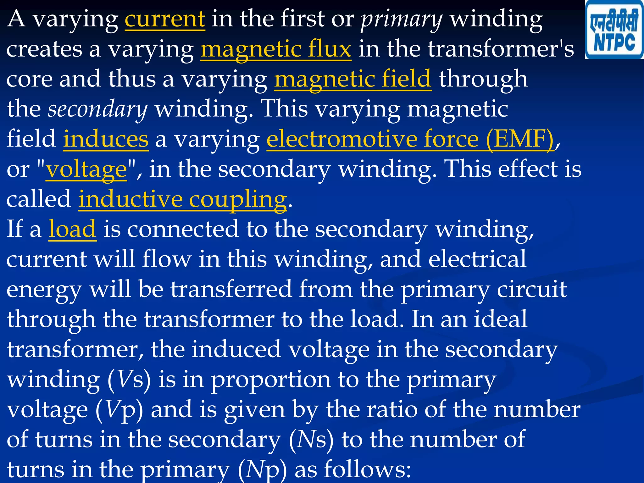 A varying current in the first or primary winding
creates a varying magnetic flux in the transformer's
core and thus a varying magnetic field through
the secondary winding. This varying magnetic
field induces a varying electromotive force (EMF),
or "voltage", in the secondary winding. This effect is
called inductive coupling.
If a load is connected to the secondary winding,
current will flow in this winding, and electrical
energy will be transferred from the primary circuit
through the transformer to the load. In an ideal
transformer, the induced voltage in the secondary
winding (Vs) is in proportion to the primary
voltage (Vp) and is given by the ratio of the number
of turns in the secondary (Ns) to the number of
turns in the primary (Np) as follows:
 