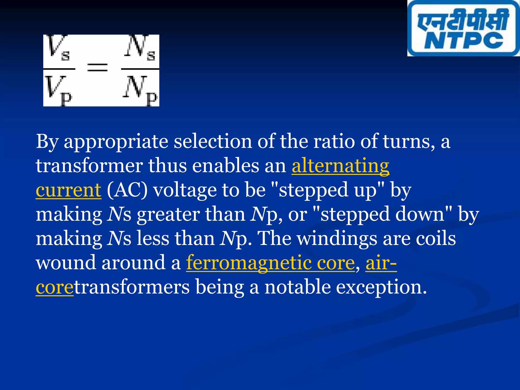 By appropriate selection of the ratio of turns, a
transformer thus enables an alternating
current (AC) voltage to be "stepped up" by
making Ns greater than Np, or "stepped down" by
making Ns less than Np. The windings are coils
wound around a ferromagnetic core, air-
coretransformers being a notable exception.
 