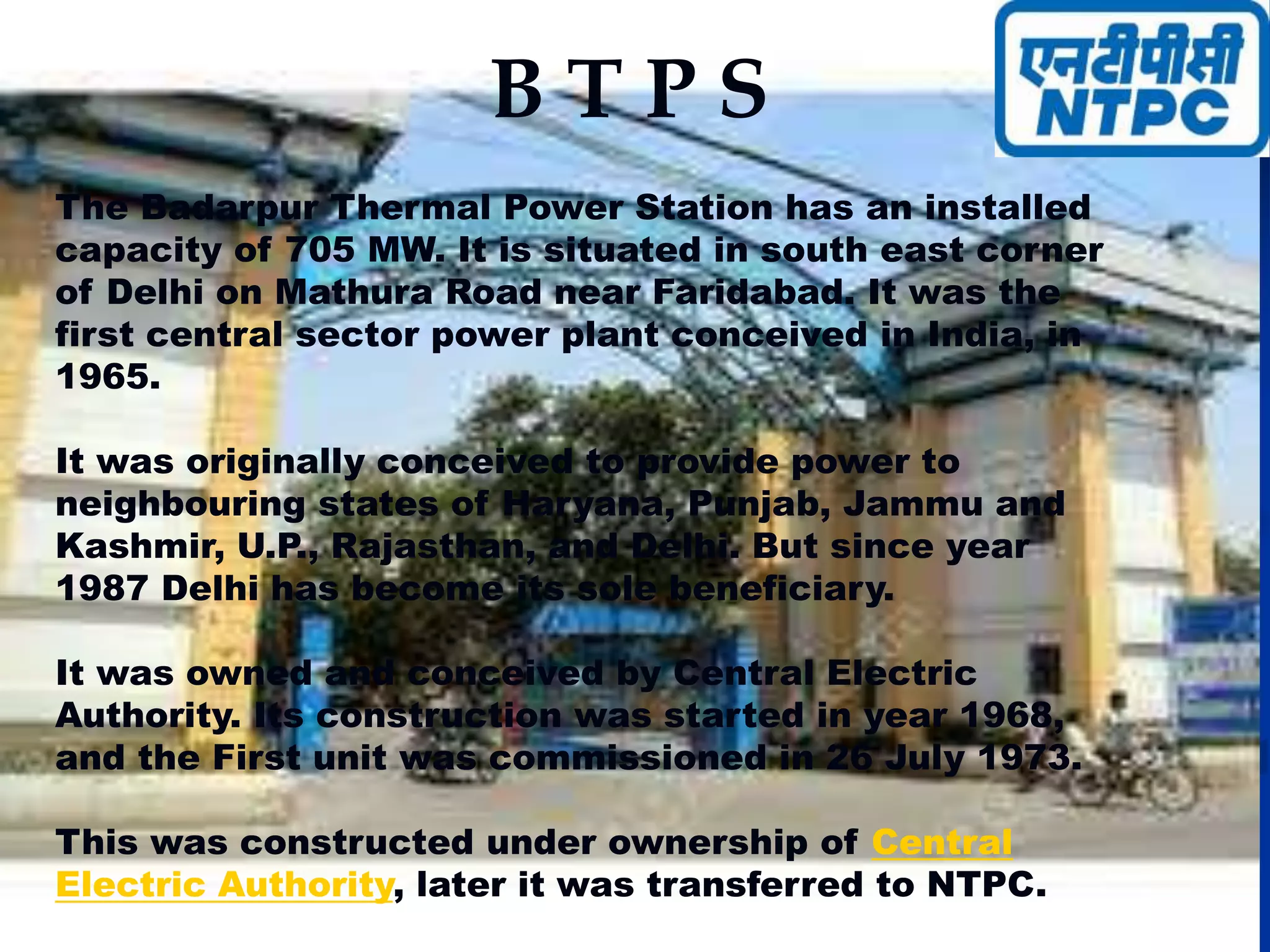 B T P S
The Badarpur Thermal Power Station has an installed
capacity of 705 MW. It is situated in south east corner
of Delhi on Mathura Road near Faridabad. It was the
first central sector power plant conceived in India, in
1965.
It was originally conceived to provide power to
neighbouring states of Haryana, Punjab, Jammu and
Kashmir, U.P., Rajasthan, and Delhi. But since year
1987 Delhi has become its sole beneficiary.
It was owned and conceived by Central Electric
Authority. Its construction was started in year 1968,
and the First unit was commissioned in 26 July 1973.
This was constructed under ownership of Central
Electric Authority, later it was transferred to NTPC.
 