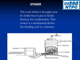 STOKER
The coal which is brought near
by boiler has to put in boiler
furnace for combustion. This
stoker is a mechanical device
for feeding coal to a furnace.
 