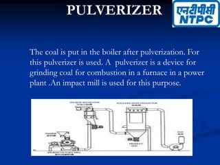PULVERIZER
The coal is put in the boiler after pulverization. For
this pulverizer is used. A pulverizer is a device for
grinding coal for combustion in a furnace in a power
plant .An impact mill is used for this purpose.
 