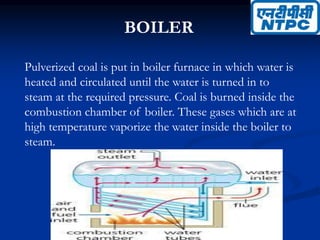 BOILER
Pulverized coal is put in boiler furnace in which water is
heated and circulated until the water is turned in to
steam at the required pressure. Coal is burned inside the
combustion chamber of boiler. These gases which are at
high temperature vaporize the water inside the boiler to
steam.
 
