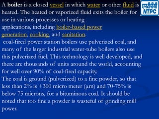 A boiler is a closed vessel in which water or other fluid is
heated. The heated or vaporized fluid exits the boiler for
use in various processes or heating
applications, including boiler-based power
generation, cooking, and sanitation.
coal-fired power station boilers use pulverized coal, and
many of the larger industrial water-tube boilers also use
this pulverized fuel. This technology is well developed, and
there are thousands of units around the world, accounting
for well over 90% of coal-fired capacity.
The coal is ground (pulverized) to a fine powder, so that
less than 2% is +300 micro meter (μm) and 70-75% is
below 75 microns, for a bituminous coal. It should be
noted that too fine a powder is wasteful of grinding mill
power.
 