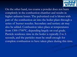 On the other hand, too coarse a powder does not burn
completely in the combustion chamber and results in
higher unburnt losses. The pulverized coal is blown with
part of the combustion air into the boiler plant through a
series of burner nozzles. Secondary and tertiary air may
also be added. Combustion takes place at temperatures
from 1300-1700°C, depending largely on coal grade.
Particle residence time in the boiler is typically 2 to 5
seconds, and the particles must be small enough for
complete combustion to have taken place during this time.
 
