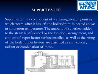 SUPERHEATER
Super heater is a component of a steam-generating unit in
which steam, after it has left the boiler drum, is heated above
its saturation temperature. The amount of superheat added
to the steam is influenced by the location, arrangement, and
amount of super heater surface installed, as well as the rating
of the boiler Super heaters are classified as convection ,
radiant or combination of these.
 