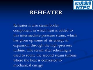 REHEATER
Reheater is also steam boiler
component in which heat is added to
this intermediate-pressure steam, which
has given up some of its energy in
expansion through the high-pressure
turbine. The steam after reheating is
used to rotate the second steam turbine
where the heat is converted to
mechanical energy.
 