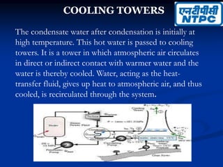COOLING TOWERS
The condensate water after condensation is initially at
high temperature. This hot water is passed to cooling
towers. It is a tower in which atmospheric air circulates
in direct or indirect contact with warmer water and the
water is thereby cooled. Water, acting as the heat-
transfer fluid, gives up heat to atmospheric air, and thus
cooled, is recirculated through the system.
 