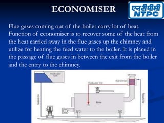 ECONOMISER
Flue gases coming out of the boiler carry lot of heat.
Function of economiser is to recover some of the heat from
the heat carried away in the flue gases up the chimney and
utilize for heating the feed water to the boiler. It is placed in
the passage of flue gases in between the exit from the boiler
and the entry to the chimney.
 