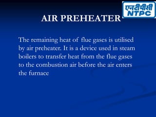 AIR PREHEATER
The remaining heat of flue gases is utilised
by air preheater. It is a device used in steam
boilers to transfer heat from the flue gases
to the combustion air before the air enters
the furnace
 