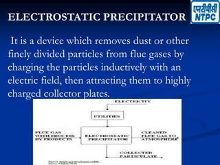 ELECTROSTATIC PRECIPITATOR
It is a device which removes dust or other
finely divided particles from flue gases by
charging the particles inductively with an
electric field, then attracting them to highly
charged collector plates.
 
