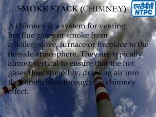SMOKE STACK (CHIMNEY)
A chimney is a system for venting
hot flue gases or smoke from
a boiler, stove, furnace or fireplace to the
outside atmosphere. They are typically
almost vertical to ensure that the hot
gases flow smoothly, drawing air into
the combustion through the chimney
effect.
 
