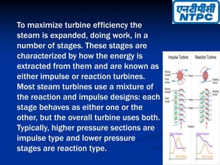 To maximize turbine efficiency the
steam is expanded, doing work, in a
number of stages. These stages are
characterized by how the energy is
extracted from them and are known as
either impulse or reaction turbines.
Most steam turbines use a mixture of
the reaction and impulse designs: each
stage behaves as either one or the
other, but the overall turbine uses both.
Typically, higher pressure sections are
impulse type and lower pressure
stages are reaction type.
 