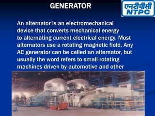 GENERATOR
An alternator is an electromechanical
device that converts mechanical energy
to alternating current electrical energy. Most
alternators use a rotating magnetic field. Any
AC generator can be called an alternator, but
usually the word refers to small rotating
machines driven by automotive and other
internal combustion engines.
 