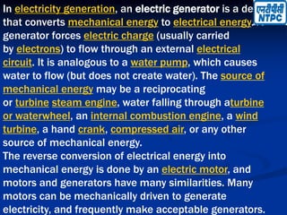 In electricity generation, an electric generator is a device
that converts mechanical energy to electrical energy. A
generator forces electric charge (usually carried
by electrons) to flow through an external electrical
circuit. It is analogous to a water pump, which causes
water to flow (but does not create water). The source of
mechanical energy may be a reciprocating
or turbine steam engine, water falling through aturbine
or waterwheel, an internal combustion engine, a wind
turbine, a hand crank, compressed air, or any other
source of mechanical energy.
The reverse conversion of electrical energy into
mechanical energy is done by an electric motor, and
motors and generators have many similarities. Many
motors can be mechanically driven to generate
electricity, and frequently make acceptable generators.
 