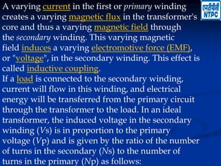 A varying current in the first or primary winding
creates a varying magnetic flux in the transformer's
core and thus a varying magnetic field through
the secondary winding. This varying magnetic
field induces a varying electromotive force (EMF),
or "voltage", in the secondary winding. This effect is
called inductive coupling.
If a load is connected to the secondary winding,
current will flow in this winding, and electrical
energy will be transferred from the primary circuit
through the transformer to the load. In an ideal
transformer, the induced voltage in the secondary
winding (Vs) is in proportion to the primary
voltage (Vp) and is given by the ratio of the number
of turns in the secondary (Ns) to the number of
turns in the primary (Np) as follows:
 