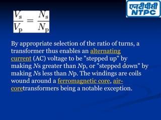 By appropriate selection of the ratio of turns, a
transformer thus enables an alternating
current (AC) voltage to be "stepped up" by
making Ns greater than Np, or "stepped down" by
making Ns less than Np. The windings are coils
wound around a ferromagnetic core, air-
coretransformers being a notable exception.
 