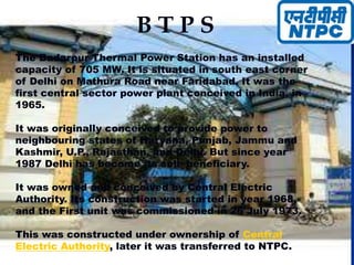 B T P S
The Badarpur Thermal Power Station has an installed
capacity of 705 MW. It is situated in south east corner
of Delhi on Mathura Road near Faridabad. It was the
first central sector power plant conceived in India, in
1965.
It was originally conceived to provide power to
neighbouring states of Haryana, Punjab, Jammu and
Kashmir, U.P., Rajasthan, and Delhi. But since year
1987 Delhi has become its sole beneficiary.
It was owned and conceived by Central Electric
Authority. Its construction was started in year 1968,
and the First unit was commissioned in 26 July 1973.
This was constructed under ownership of Central
Electric Authority, later it was transferred to NTPC.
 