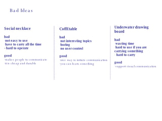 Bad Ideas Social necklace bad not easy to use have to carry all the time - hard to operate good   makes people to communicate it is cheap and durable CoffEtable bad not interesting topics boring no user control good   nice way to initiate communication you can learn something Underwater drawing board bad wasting time  hard to use if you are carrying something hard to carry  good   support visual communication 