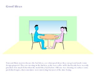 Good Ideas Tom and Mary want to discuss the bad ideas, see what good ideas they can get and made some design proposal. They are meeting in the kitchen, at the new coffee table that faculty have recently provided. It is much better than the model they had before. Old one was showing on surface some predefined topics, that sometimes were interesting but most of the time boring.  