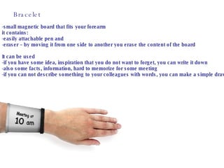 Bracelet -small magnetic board that fits your forearm  it contains: -easily attachable pen and -eraser – by moving it from one side to another you erase the content of the board It can be used -if you have some idea, inspiration that you do not want to forget, you can write it down -also some facts, information, hard to memorize for some meeting  -if you can not describe something to your colleagues with words, you can make a simple drawing 