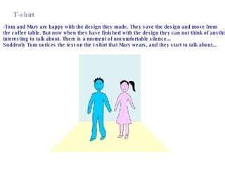 T-shirt -Tom and Mary are happy with the design they made. They save the design and move from  the coffee table. But now when they have finished with the design they can not think of anything interesting to talk about. There is a moment of uncomfortable silence...  Suddenly Tom notices the text on the t-shirt that Mary wears, and they start to talk about... 