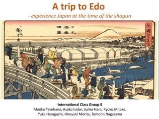 A trip to Edo
- experience Japan at the time of the shogun

International Class Group 5
Mariko Takehana, Asako Isobe, Junko Hara, Ryoko Mitake,
Yuka Haraguchi, Hiroyuki Morita, Tomomi Nagasawa

 