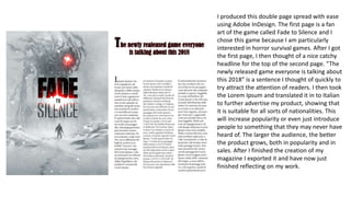 I produced this double page spread with ease
using Adobe InDesign. The first page is a fan
art of the game called Fade to Silence and I
chose this game because I am particularly
interested in horror survival games. After I got
the first page, I then thought of a nice catchy
headline for the top of the second page. “The
newly released game everyone is talking about
this 2018” is a sentence I thought of quickly to
try attract the attention of readers. I then took
the Lorem Ipsum and translated it in to Italian
to further advertise my product, showing that
it is suitable for all sorts of nationalities. This
will increase popularity or even just introduce
people to something that they may never have
heard of. The larger the audience, the better
the product grows, both in popularity and in
sales. After I finished the creation of my
magazine I exported it and have now just
finished reflecting on my work.
 