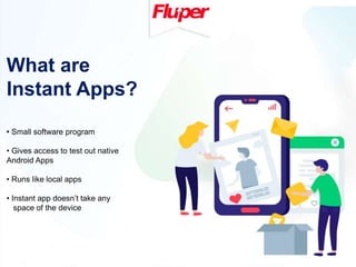 What are
Instant Apps?
• Small software program
• Gives access to test out native
Android Apps
• Runs like local apps
• Instant app doesn’t take any
space of the device
 
