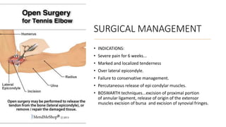 SURGICAL MANAGEMENT
• INDICATIONS:
• Severe pain for 6 weeks...
• Marked and localized tenderness
• Over lateral epicondyle.
• Failure to conservative management.
• Percutaneous release of epi condylar muscles.
• BOSWARTH techniques...excision of proximal portion
of annular ligament, release of origin of the extensor
muscles excision of bursa and excision of synovial fringes.
 