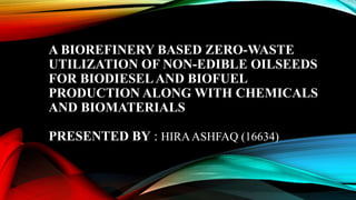 A BIOREFINERY BASED ZERO-WASTE
UTILIZATION OF NON-EDIBLE OILSEEDS
FOR BIODIESELAND BIOFUEL
PRODUCTION ALONG WITH CHEMICALS
AND BIOMATERIALS
PRESENTED BY : HIRAASHFAQ (16634)
 