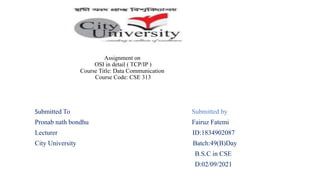 Assignment on
OSI in detail ( TCP/IP )
Course Title: Data Communication
Course Code: CSE 313
Submitted To Submitted by
Pronab nath bondhu Fairuz Fatemi
Lecturer ID:1834902087
City University Batch:49(B)Day
B.S.C in CSE
D:02/09/2021
 
