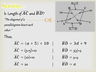 
b. Length of 𝑨𝑪 and 𝑩𝑫?
“Thediagonalof a
parallelogrambisecteach
other.”
Thus,
𝑨𝑪 = 𝒂 + 𝟓 + 𝟏𝟎 | 𝑩𝑫 = 𝟑𝒅 + 𝟗
𝑨𝑪 = (5+5)+10 | 𝑩𝑫 = 3(3)+9
𝑨𝑪 = (10)+10 | 𝑩𝑫 = 9+9
𝑨𝑪 = 20 | 𝑩𝑫 = 18
 