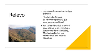 Relevo
• relevo predominante é do tipo
planalto
• Também há formas
de relevo de planície, que
acompanham o litoral
• Por conta de vários acidentes
geográficos, lá se encontra a
cordilheira de drakensberg,
Montanhas Barberton
Makhonjwa e os morros
libombos
 
