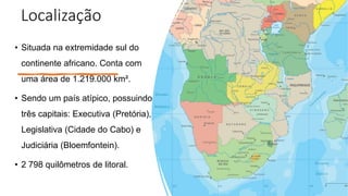 Localização
• Situada na extremidade sul do
continente africano. Conta com
uma área de 1.219.000 km².
• Sendo um país atípico, possuindo
três capitais: Executiva (Pretória),
Legislativa (Cidade do Cabo) e
Judiciária (Bloemfontein).
• 2 798 quilômetros de litoral.
 