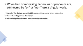 • When two or more singular nouns or pronouns are
connected by "or" or "nor," use a singular verb.
• Example: The chairperson or the CEO approves the proposal before proceeding.
• The book or the pen is in the drawer.
• Neither the professor nor his assistant knows the answer.
 