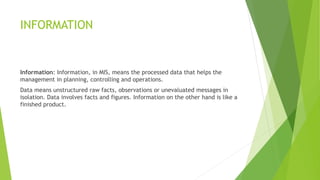 INFORMATION
Information: Information, in MIS, means the processed data that helps the
management in planning, controlling and operations.
Data means unstructured raw facts, observations or unevaluated messages in
isolation. Data involves facts and figures. Information on the other hand is like a
finished product.
 