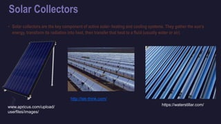 Solar Collectors
• Solar collectors are the key component of active solar- heating and cooling systems. They gather the sun's
energy, transform its radiation into heat, then transfer that heat to a fluid (usually water or air).
http://tek-think.com/
www.apricus.com/upload/
userfiles/images/
https://waterstillar.com/
 