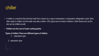 chiller
• A chiller is a machine that removes heat from a liquid via a vapor-compression or absorption refrigeration cycle. Most
often water is chilled, but this water may also contain ~20% glycol and corrosion inhibitors. Other fluids such as thin
oils can be chilled as well.
• Chillers are the core of solar cooling plants.
Types of chillers There are different types of chillers:
1. absorption type
2. adsorption type
 