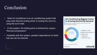 Conclusion
• Solar Air Conditioner is an air conditioning system that
uses solar thermal cooling which is cooling the room by
using the sun's heat.
• In this system, the boiling point is achieved by using a
"thermal compression“.
• Hopefully with this system, people's dependence on fossil
fuel use can be reduced.
 
