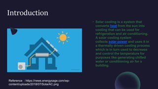 Introduction
• Solar cooling is a system that
converts heat from the sun into
cooling that can be used for
refrigeration and air conditioning.
A solar cooling system
collects solar power and uses it in
a thermally driven cooling process
which is in turn used to decrease
and control the temperature for
purposes like generating chilled
water or conditioning air for a
building.
Reference : https://news.energysage.com/wp-
content/uploads/2018/07/SolarAC.png
 