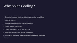 Why Solar Cooling?
• Dramatic increase of air conditioning since the early 80ies
• Cost of energy.
• Issues related to environmental pollution.
• Due to energy production.
• Due to the use of CFC’s and HCFC’s.
• Matches demand with source availability.
• Crucial for improving life standards in developing countries.
 