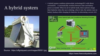 A hybrid system
• A hybrid system combines photovoltaic technology(PV) with direct
current(DC). it automatically switches between solar and battery
power as needed. When its set to hybrid mode, these systems charge
their batteries when the sun is shining; when it isnt, the system runs on
battery backup while charging its batteries via alternating current (AC)
Source : https://offgridquest.com/images/5655/1.jpg
https://www.freecoolsystems.com
 
