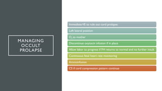 MANAGING
OCCULT
PROLAPSE
ImmediateVE to rule out cord prolapse
Left lateral position
O2 to mother
Discontinue oxytocin infusion if in place
Allow labor to progress if FH returns to normal and no further insult
Continuous fetal heart rate monitoring
Amnioinfusion
CS if cord compression pattern continue
 