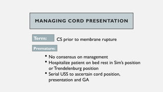 MANAGING CORD PRESENTATION
Term: CS prior to membrane rupture
Premature:
 No consensus on management
 Hospitalize patient on bed rest in Sim’s position
orTrendelenburg position
 Serial USS to ascertain cord position,
presentation and GA
 